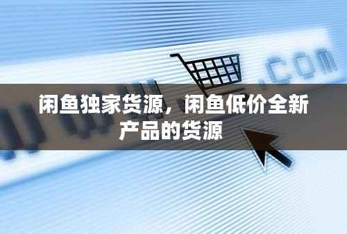 闲鱼独家货源,闲鱼低价全新产品的货源